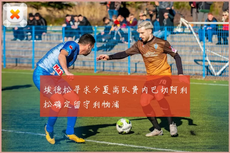 埃德松寻求今夏离队费内巴切阿利松确定留守利物浦