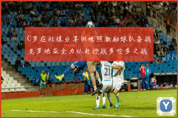 C罗在社媒分享训练照激励球队备战克罗地亚全力以赴迎战多伦多之战
