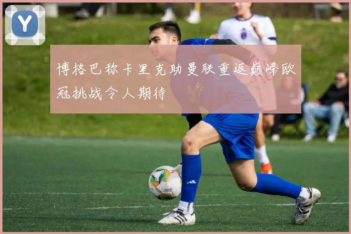 博格巴称卡里克助曼联重返巅峰欧冠挑战令人期待