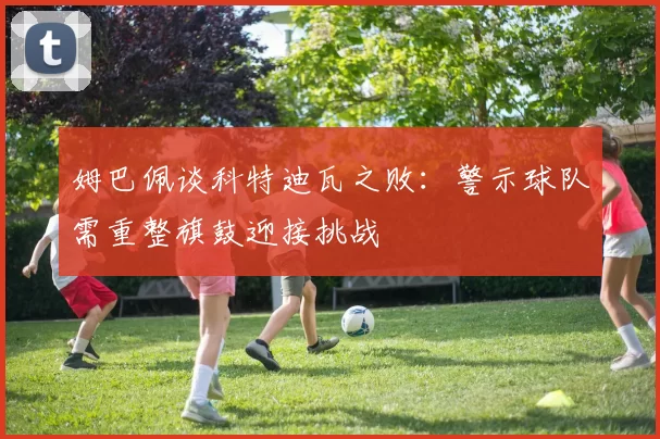姆巴佩谈科特迪瓦之败：警示球队需重整旗鼓迎接挑战